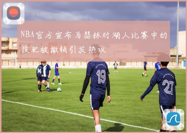 NBA官方宣布马瑟林对湖人比赛中的技犯被撤销引发热议