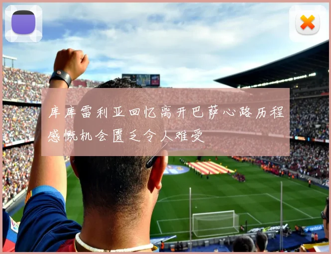 库库雷利亚回忆离开巴萨心路历程感慨机会匮乏令人难受
