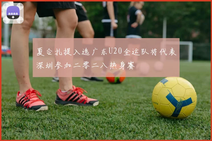 夏合扎提入选广东U20全运队将代表深圳参加二零二八热身赛