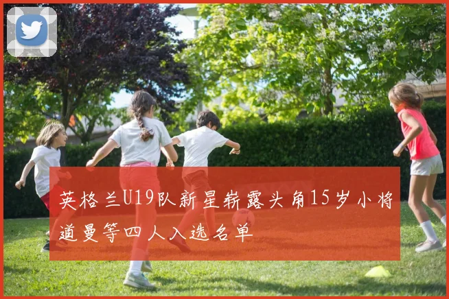 英格兰U19队新星崭露头角15岁小将道曼等四人入选名单