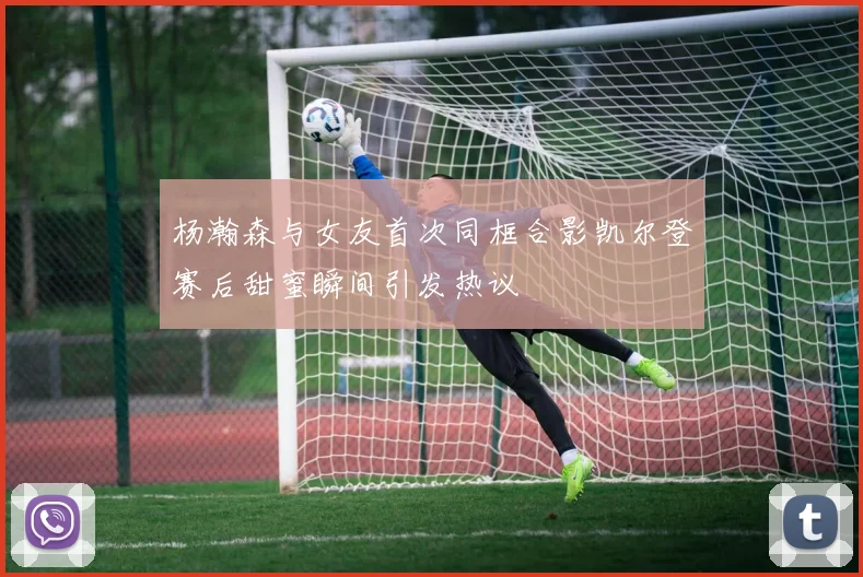 杨瀚森与女友首次同框合影凯尔登赛后甜蜜瞬间引发热议