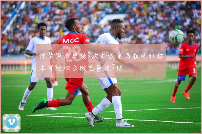 什琴斯尼单场9次扑救皇马教练组称本可轻松击败巴萨进7球