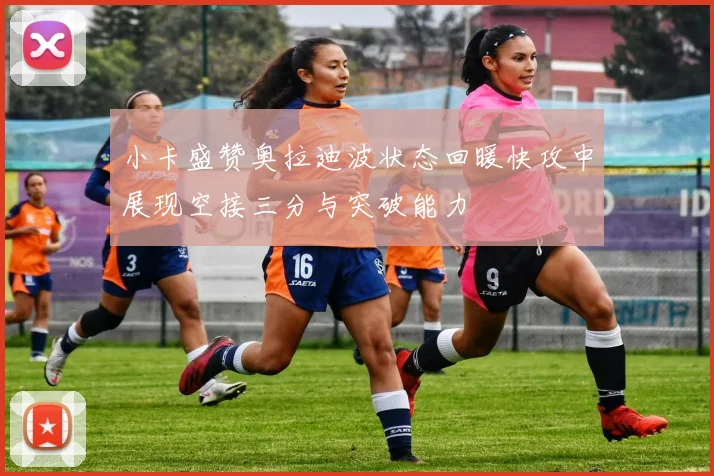 小卡盛赞奥拉迪波状态回暖快攻中展现空接三分与突破能力