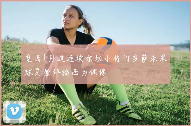 皇马1月追逐埃尔切小将门多萨未果球员崇拜梅西为偶像