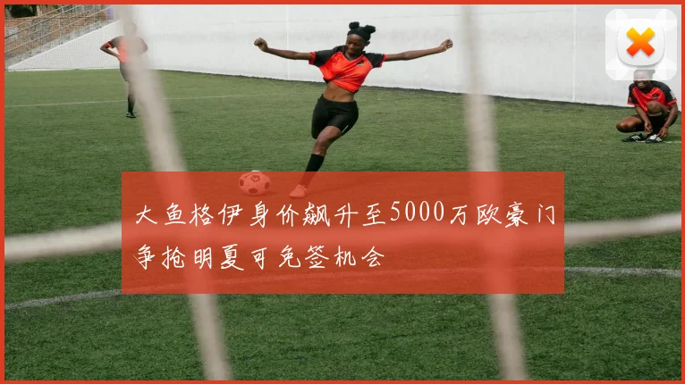 大鱼格伊身价飙升至5000万欧豪门争抢明夏可免签机会