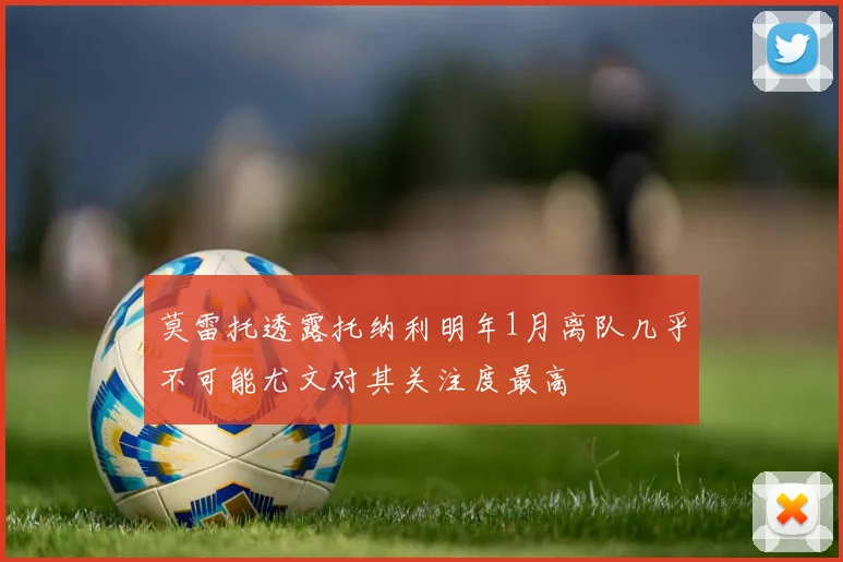 莫雷托透露托纳利明年1月离队几乎不可能尤文对其关注度最高