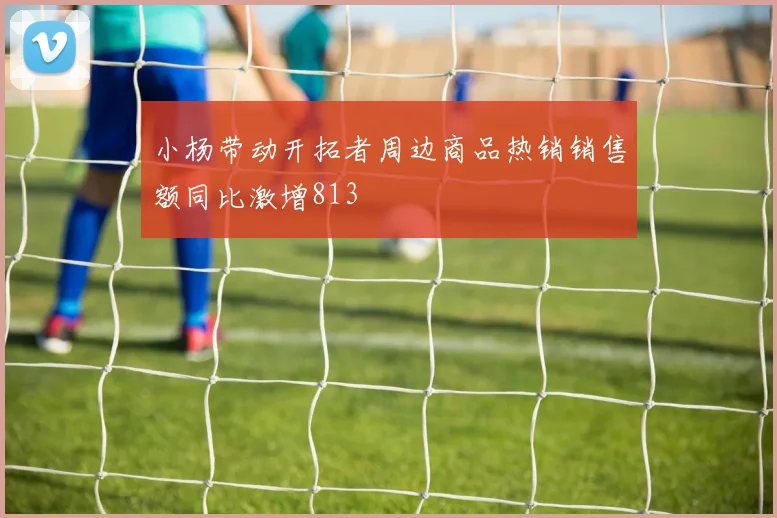 小杨带动开拓者周边商品热销销售额同比激增813