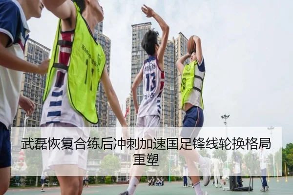 武磊恢复合练后冲刺加速国足锋线轮换格局重塑